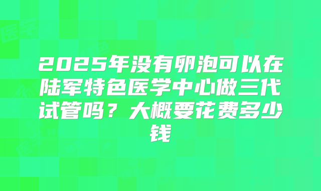 2025年没有卵泡可以在陆军特色医学中心做三代试管吗？大概要花费多少钱