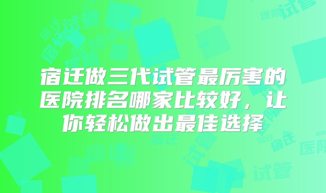 宿迁做三代试管最厉害的医院排名哪家比较好,让你轻松做出最佳选择
