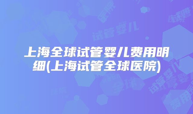 上海全球试管婴儿费用明细(上海试管全球医院)
