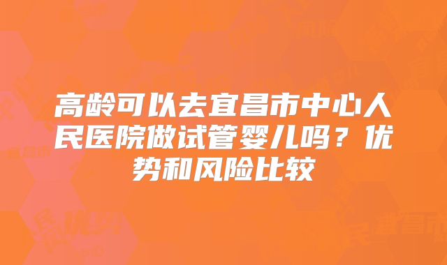 高龄可以去宜昌市中心人民医院做试管婴儿吗?优势和风险比较