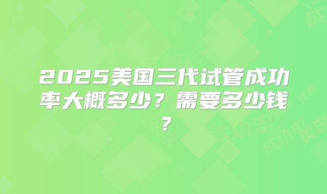 2025美国三代试管成功率大概多少？需要多少钱？