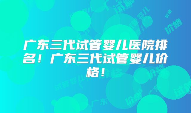 广东三代试管婴儿医院排名!广东三代试管婴儿价格!