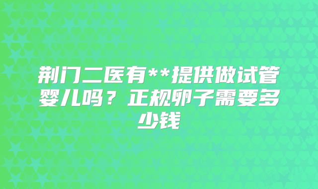 荆门二医有**提供做试管婴儿吗？正规卵子需要多少钱