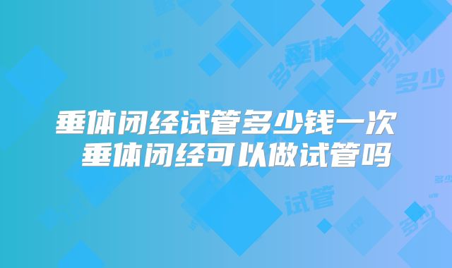 垂体闭经试管多少钱一次 垂体闭经可以做试管吗