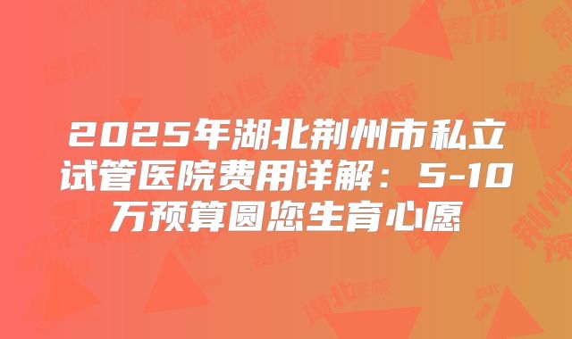 2025年湖北荆州市私立试管医院费用详解:5-10万预算圆您生育心愿