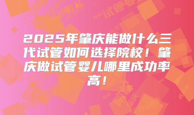 2025年肇庆能做什么三代试管如何选择院校！肇庆做试管婴儿哪里成功率高！