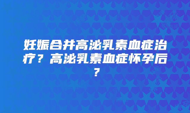 妊娠合并高泌乳素血症治疗？高泌乳素血症怀孕后？