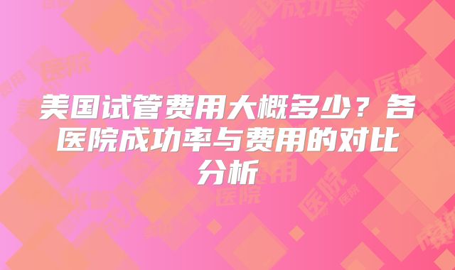 美国试管费用大概多少？各医院成功率与费用的对比分析