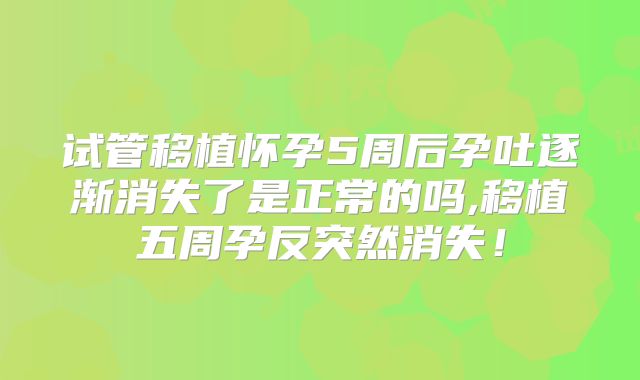 试管移植怀孕5周后孕吐逐渐消失了是正常的吗,移植五周孕反突然消失！