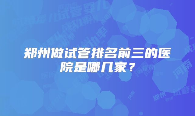郑州做试管排名前三的医院是哪几家？
