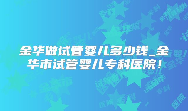 金华做试管婴儿多少钱_金华市试管婴儿专科医院!