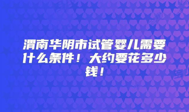 渭南华阴市试管婴儿需要什么条件！大约要花多少钱！