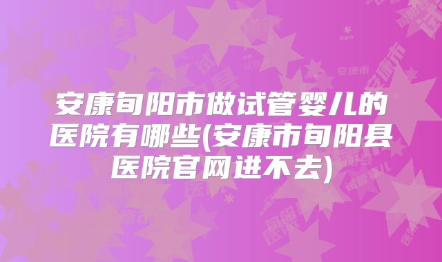 安康旬阳市做试管婴儿的医院有哪些(安康市旬阳县医院官网进不去)