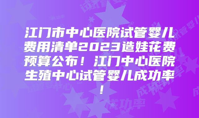江门市中心医院试管婴儿费用清单2023造娃花费预算公布！江门中心医院生殖中心试管婴儿成功率！