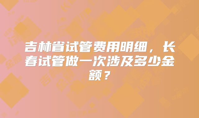吉林省试管费用明细，长春试管做一次涉及多少金额？
