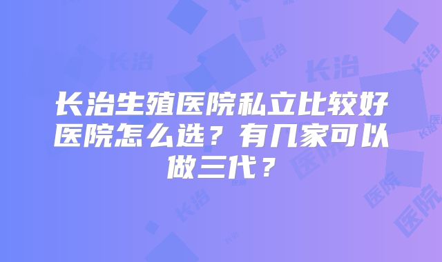 长治生殖医院私立比较好医院怎么选？有几家可以做三代？