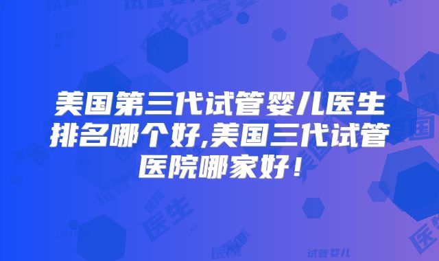 美国第三代试管婴儿医生排名哪个好,美国三代试管医院哪家好!