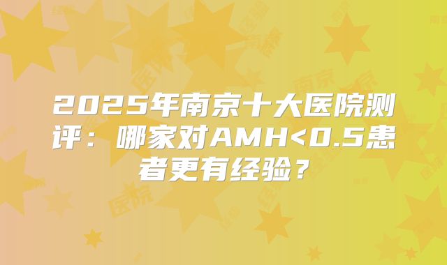 2025年南京十大医院测评:哪家对AMH<0.5患者更有经验?