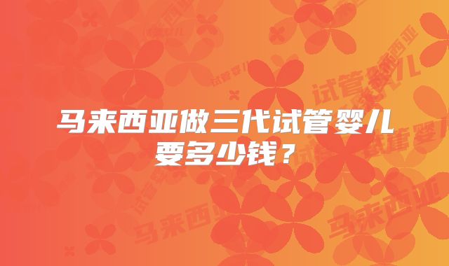 马来西亚做三代试管婴儿要多少钱?