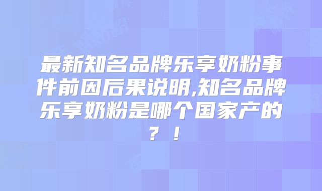 最新知名品牌乐享奶粉事件前因后果说明,知名品牌乐享奶粉是哪个国家产的？！