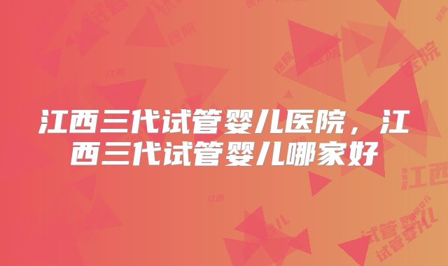 江西三代试管婴儿医院，江西三代试管婴儿哪家好