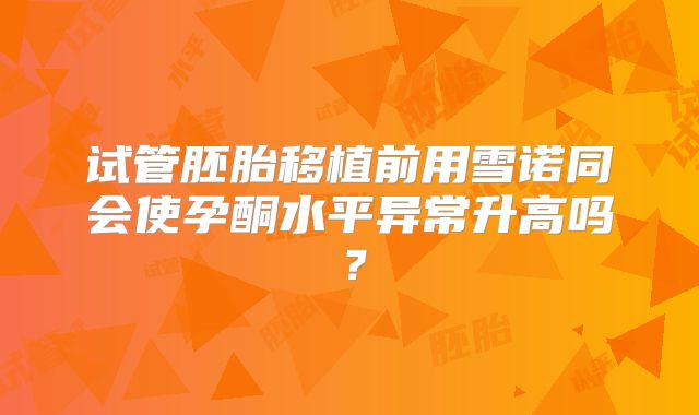 试管胚胎移植前用雪诺同会使孕酮水平异常升高吗？