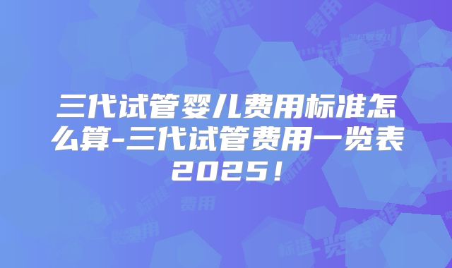 三代试管婴儿费用标准怎么算-三代试管费用一览表2025！