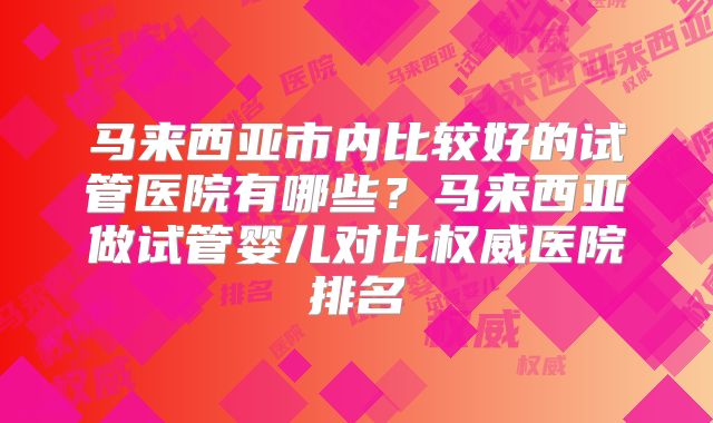 马来西亚市内比较好的试管医院有哪些?马来西亚做试管婴儿对比权威医院排名