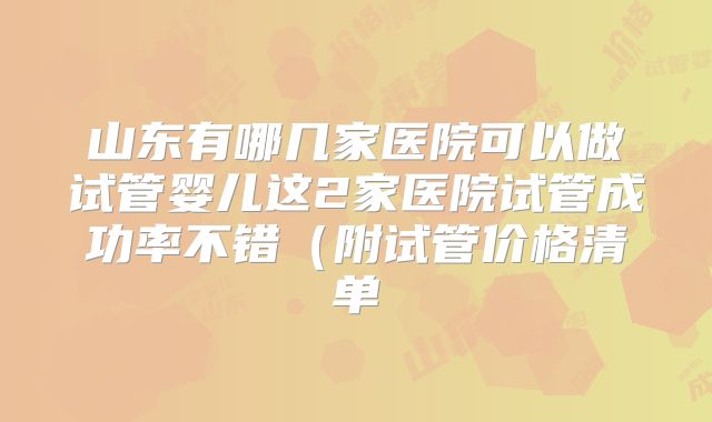 山东有哪几家医院可以做试管婴儿这2家医院试管成功率不错(附试管价格清单