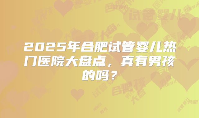 2025年合肥试管婴儿热门医院大盘点,真有男孩的吗?