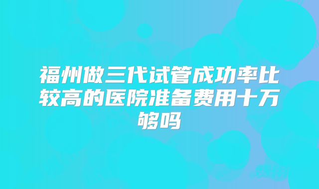 福州做三代试管成功率比较高的医院准备费用十万够吗