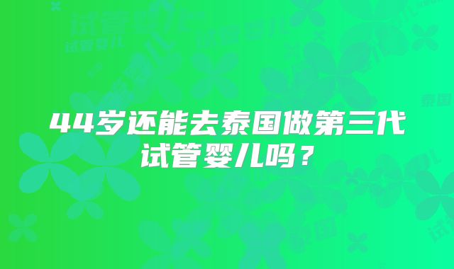 44岁还能去泰国做第三代试管婴儿吗?