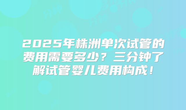 2025年株洲单次试管的费用需要多少？三分钟了解试管婴儿费用构成！