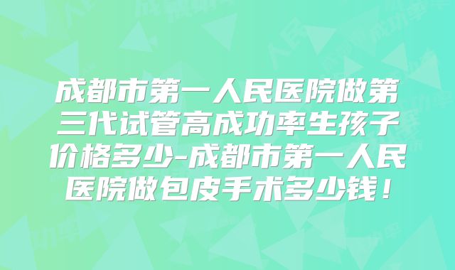 成都市第一人民医院做第三代试管高成功率生孩子价格多少-成都市第一人民医院做包皮手术多少钱！