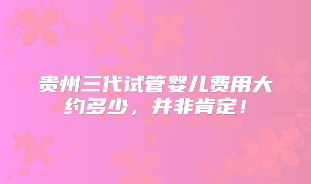 贵州三代试管婴儿费用大约多少，并非肯定！