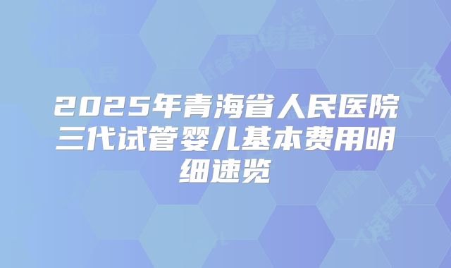 2025年青海省人民医院三代试管婴儿基本费用明细速览