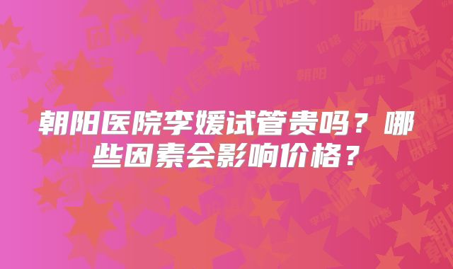 朝阳医院李媛试管贵吗？哪些因素会影响价格？
