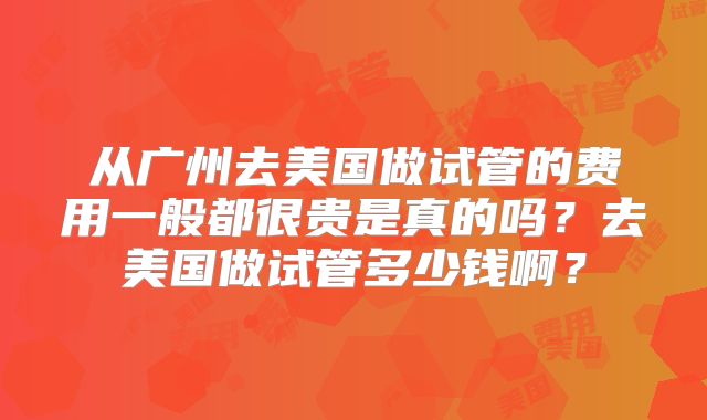 从广州去美国做试管的费用一般都很贵是真的吗？去美国做试管多少钱啊？