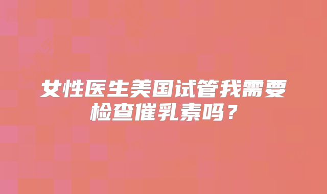 女性医生美国试管我需要检查催乳素吗？