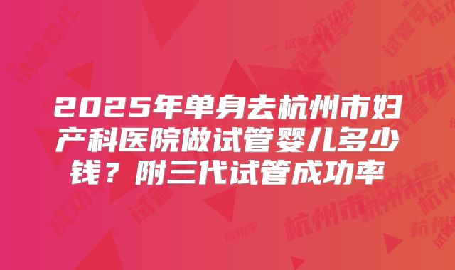 2025年单身去杭州市妇产科医院做试管婴儿多少钱？附三代试管成功率