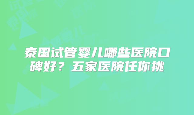 泰国试管婴儿哪些医院口碑好？五家医院任你挑