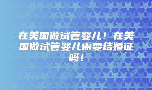 在美国做试管婴儿！在美国做试管婴儿需要结婚证吗！