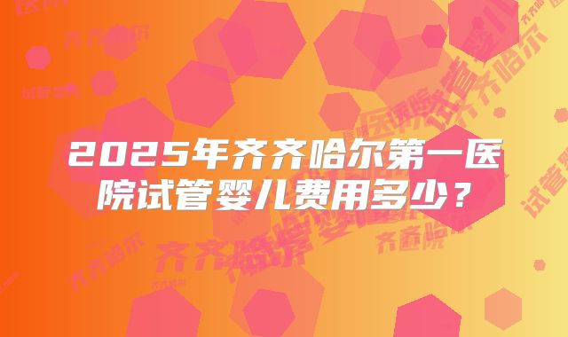 2025年齐齐哈尔第一医院试管婴儿费用多少？