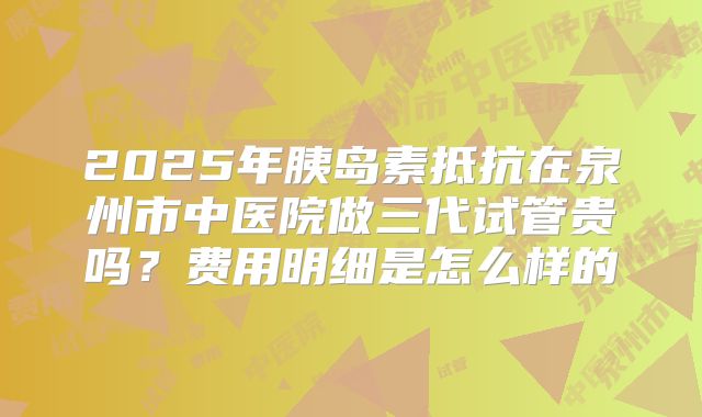 2025年胰岛素抵抗在泉州市中医院做三代试管贵吗？费用明细是怎么样的