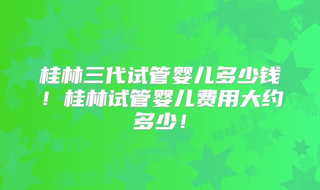 桂林三代试管婴儿多少钱！桂林试管婴儿费用大约多少！