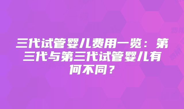 三代试管婴儿费用一览：第三代与第三代试管婴儿有何不同？