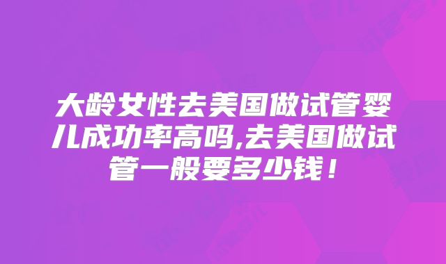大龄女性去美国做试管婴儿成功率高吗,去美国做试管一般要多少钱！