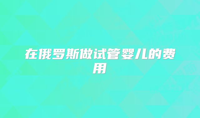 在俄罗斯做试管婴儿的费用