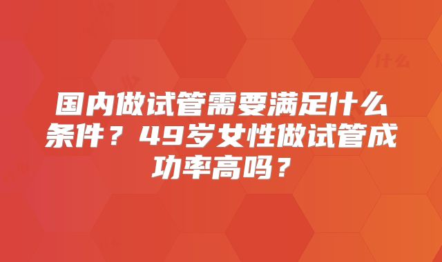 国内做试管需要满足什么条件？49岁女性做试管成功率高吗？