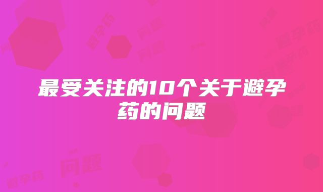 最受关注的10个关于避孕药的问题